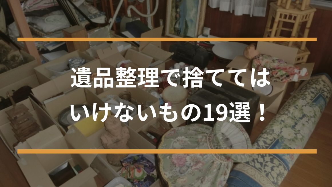 遺品整理で捨ててはいけないもの19選！後悔・トラブルを防ぐ方法
